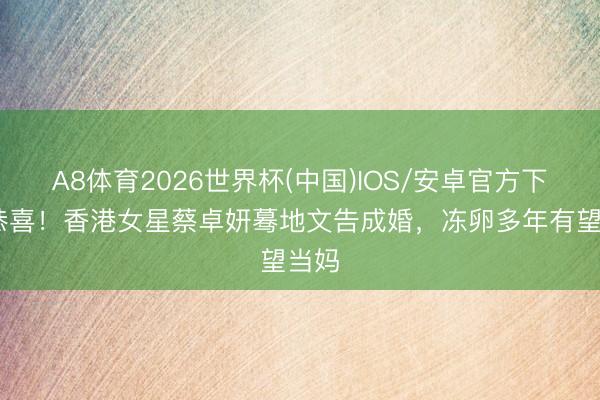 A8体育2026世界杯(中国)IOS/安卓官方下载 恭喜！香港女星蔡卓妍蓦地文告成婚，冻卵多年有望当妈