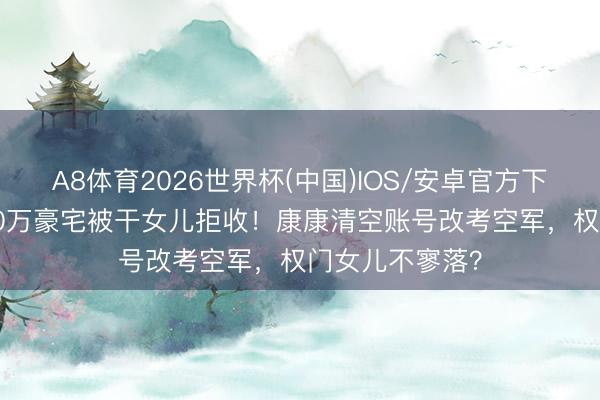 A8体育2026世界杯(中国)IOS/安卓官方下载 刘嘉玲6000万豪宅被干女儿拒收！康康清空账号改考空军，权门女儿不寥落？