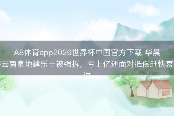 A8体育app2026世界杯中国官方下载 华晨宇云南拿地建乐土被强拆，亏上亿还面对抵偿赶快哀泣