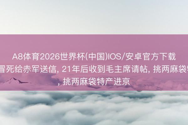 A8体育2026世界杯(中国)IOS/安卓官方下载 她12岁冒死给赤军送信， 21年后收到毛主席请帖， 挑两麻袋特产进京