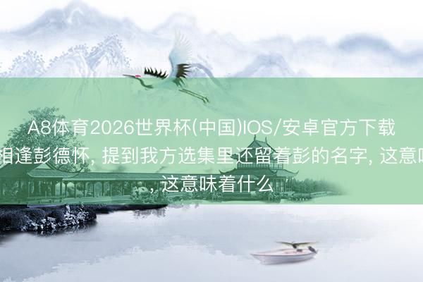 A8体育2026世界杯(中国)IOS/安卓官方下载 毛主席相逢彭德怀， 提到我方选集里还留着彭的名字， 这意味着什么