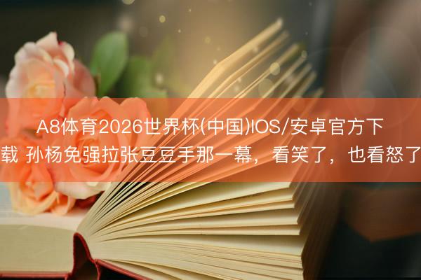 A8体育2026世界杯(中国)IOS/安卓官方下载 孙杨免强拉张豆豆手那一幕，看笑了，也看怒了