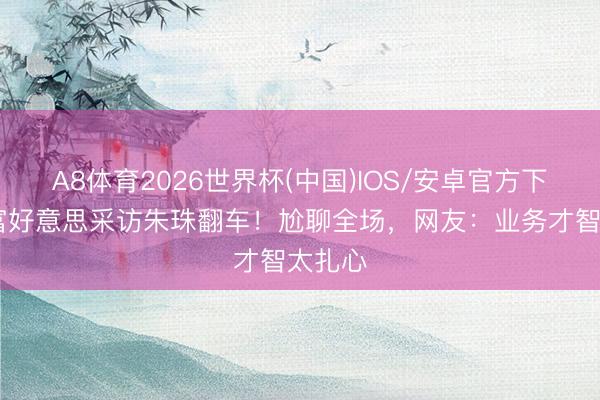 A8体育2026世界杯(中国)IOS/安卓官方下载 白富好意思采访朱珠翻车!尬聊全场,网友:业务才智太扎心
