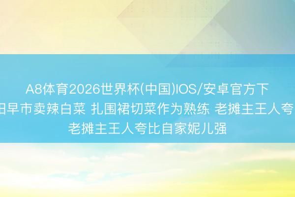 A8体育2026世界杯(中国)IOS/安卓官方下载 高圆圆沈阳早市卖辣白菜 扎围裙切菜作为熟练 老摊主王人夸比自家妮儿强