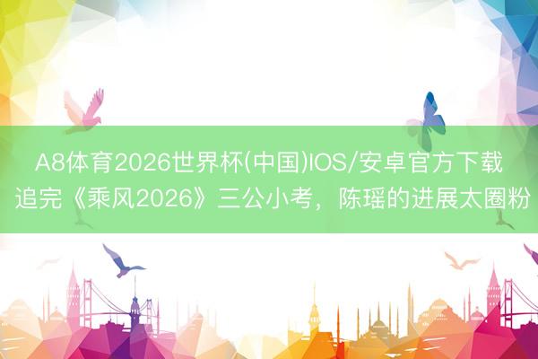 A8体育2026世界杯(中国)IOS/安卓官方下载 追完《乘风2026》三公小考，陈瑶的进展太圈粉