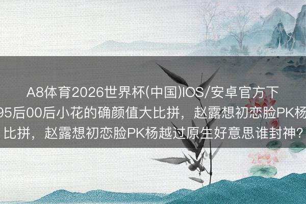 A8体育2026世界杯(中国)IOS/安卓官方下载 颜值天花板大洗牌！95后00后小花的确颜值大比拼，赵露想初恋脸PK杨越过原生好意思谁封神？