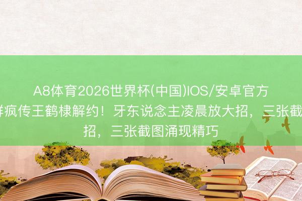 A8体育2026世界杯(中国)IOS/安卓官方下载 粉丝群疯传王鹤棣解约!牙东说念主凌晨放大招,三张截图涌现精巧
