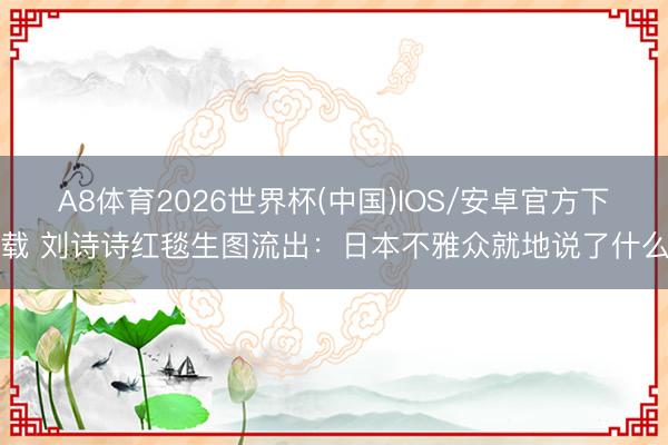 A8体育2026世界杯(中国)IOS/安卓官方下载 刘诗诗红毯生图流出:日本不雅众就地说了什么