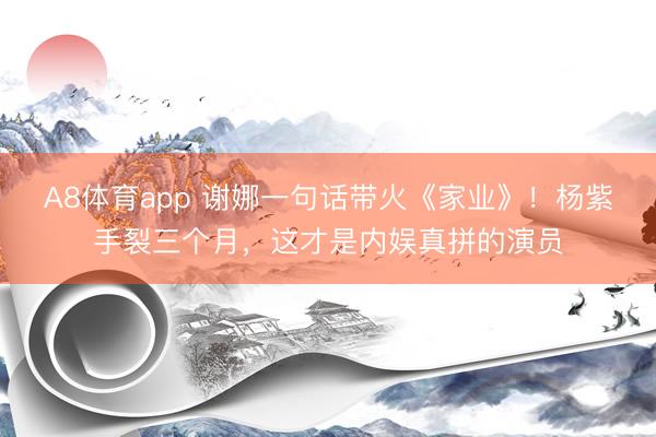 A8体育app 谢娜一句话带火《家业》！杨紫手裂三个月，这才是内娱真拼的演员