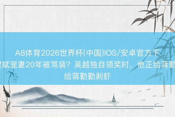 A8体育2026世界杯(中国)IOS/安卓官方下载 陈建斌宠妻20年被骂装？吴越独自领奖时，他正给蒋勤勤剥虾