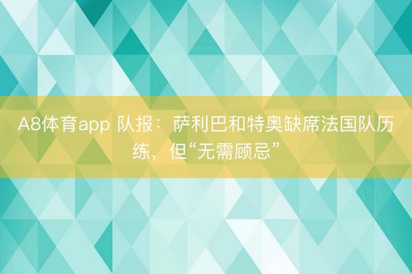A8体育app 队报：萨利巴和特奥缺席法国队历练，但“无需顾忌”