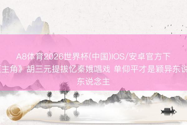 A8体育2026世界杯(中国)IOS/安卓官方下载 《主角》胡三元提拔忆秦娥唱戏 单仰平才是颖异东说念主