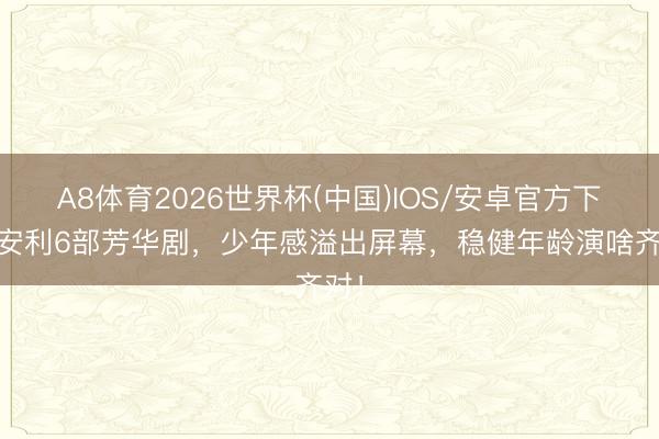 A8体育2026世界杯(中国)IOS/安卓官方下载 安利6部芳华剧，少年感溢出屏幕，稳健年龄演啥齐对！