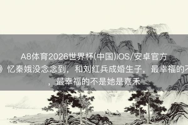A8体育2026世界杯(中国)IOS/安卓官方下载 《主角》忆秦娥没念念到，和刘红兵成婚生子，最幸福的不是她是嘉禾