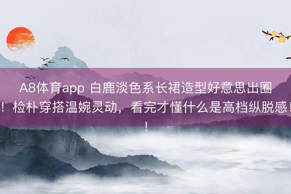 A8体育app 白鹿淡色系长裙造型好意思出圈！检朴穿搭温婉灵动，看完才懂什么是高档纵脱感！