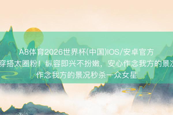 A8体育2026世界杯(中国)IOS/安卓官方下载 周迅擅自穿搭太圈粉！纵容即兴不扮嫩，安心作念我方的景况秒杀一众女星