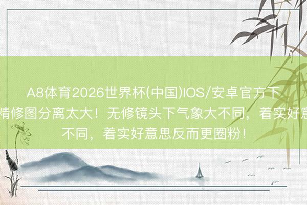 A8体育2026世界杯(中国)IOS/安卓官方下载 明星生图VS精修图分离太大！无修镜头下气象大不同，着实好意思反而更圈粉！