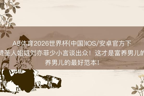 A8体育2026世界杯(中国)IOS/安卓官方下载 向太大赞圣人姐姐刘亦菲少小言谈出众！这才是富养男儿的最好范本！