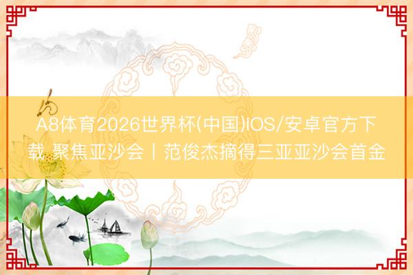 A8体育2026世界杯(中国)IOS/安卓官方下载 聚焦亚沙会丨范俊杰摘得三亚亚沙会首金