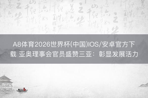 A8体育2026世界杯(中国)IOS/安卓官方下载 亚奥理事会官员盛赞三亚：彰显发展活力