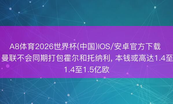A8体育2026世界杯(中国)IOS/安卓官方下载 罗马诺: 曼联不会同期打包霍尔和托纳利， 本钱或高达1.4至1.5亿欧
