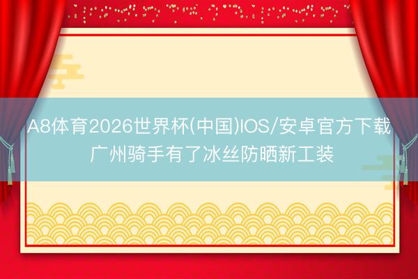 A8体育2026世界杯(中国)IOS/安卓官方下载 广州骑手有了冰丝防晒新工装