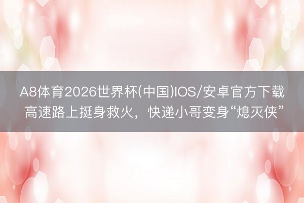 A8体育2026世界杯(中国)IOS/安卓官方下载 高速路上挺身救火，快递小哥变身“熄灭侠”