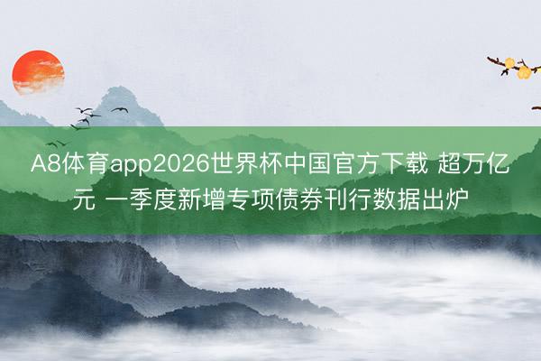 A8体育app2026世界杯中国官方下载 超万亿元 一季度新增专项债券刊行数据出炉