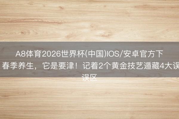 A8体育2026世界杯(中国)IOS/安卓官方下载 春季养生，它是要津！记着2个黄金技艺遁藏4大误区