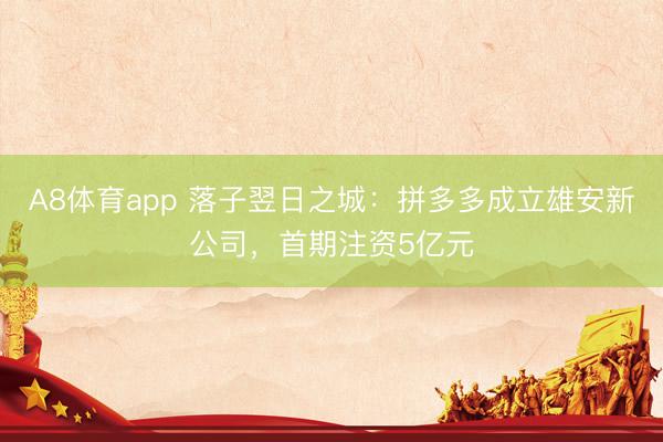 A8体育app 落子翌日之城：拼多多成立雄安新公司，首期注资5亿元