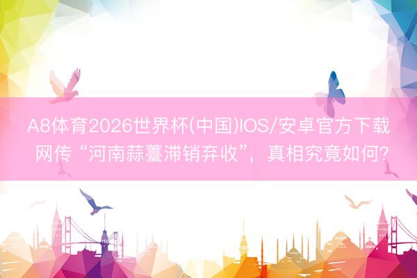 A8体育2026世界杯(中国)IOS/安卓官方下载 网传 “河南蒜薹滞销弃收”，真相究竟如何？