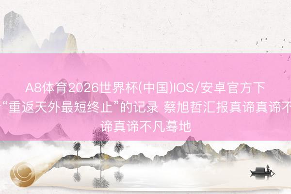 A8体育2026世界杯(中国)IOS/安卓官方下载 刷新“重返天外最短终止”的记录 蔡旭哲汇报真谛真谛不凡蓦地