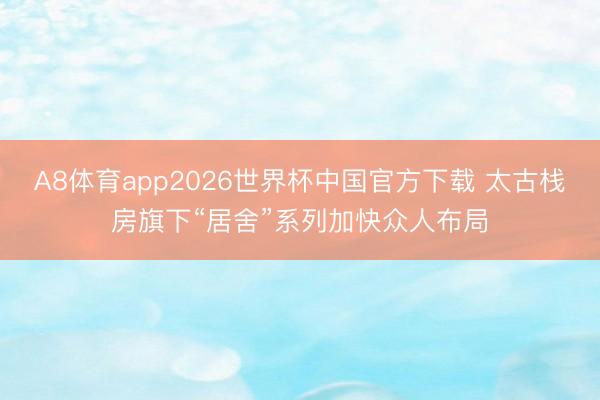 A8体育app2026世界杯中国官方下载 太古栈房旗下“居舍”系列加快众人布局