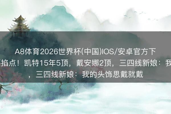 A8体育2026世界杯(中国)IOS/安卓官方下载 王妃戴皇冠要掐点!凯特15年5顶,戴安娜2顶,三四线新娘:我的头饰思戴就戴