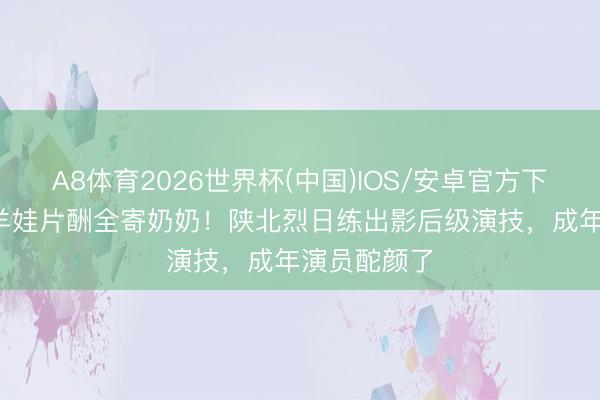 A8体育2026世界杯(中国)IOS/安卓官方下载 12岁放羊娃片酬全寄奶奶！陕北烈日练出影后级演技，成年演员酡颜了