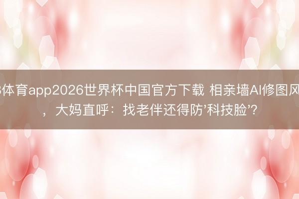 A8体育app2026世界杯中国官方下载 相亲墙AI修图风云，大妈直呼：找老伴还得防'科技脸'？