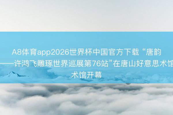A8体育app2026世界杯中国官方下载 “唐韵风华——许鸿飞雕琢世界巡展第76站”在唐山好意思术馆开幕