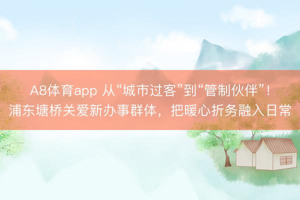 A8体育app 从“城市过客”到“管制伙伴”！浦东塘桥关爱新办事群体，把暖心折务融入日常