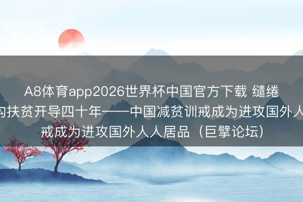 A8体育app2026世界杯中国官方下载 缱绻、有组织开展大鸿沟扶贫开导四十年——中国减贫训戒成为进攻国外人人居品（巨擘论坛）