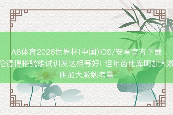 A8体育2026世界杯(中国)IOS/安卓官方下载 名记: 伦德博格骁雄试训发达相等好! 但年齿比库明加大激勉考量