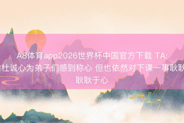 A8体育app2026世界杯中国官方下载 TA: 锡伯杜诚心为弟子们感到称心 但也依然对下课一事耿耿于心