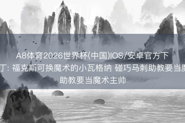 A8体育2026世界杯(中国)IOS/安卓官方下载 老马丁: 福克斯可换魔术的小瓦格纳 碰巧马刺助教要当魔术主帅