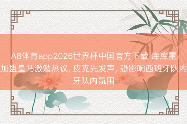 A8体育app2026世界杯中国官方下载 库库雷利亚加盟皇马激勉热议， 皮克先发声， 恐影响西班牙队内氛围