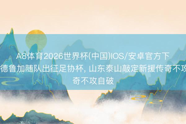 A8体育2026世界杯(中国)IOS/安卓官方下载 马德鲁加随队出征足协杯， 山东泰山敲定新援传奇不攻自破