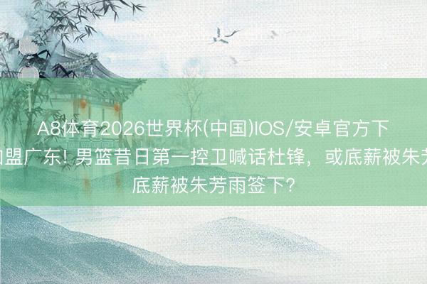 A8体育2026世界杯(中国)IOS/安卓官方下载 思要加盟广东! 男篮昔日第一控卫喊话杜锋,或底薪被朱芳雨签下?