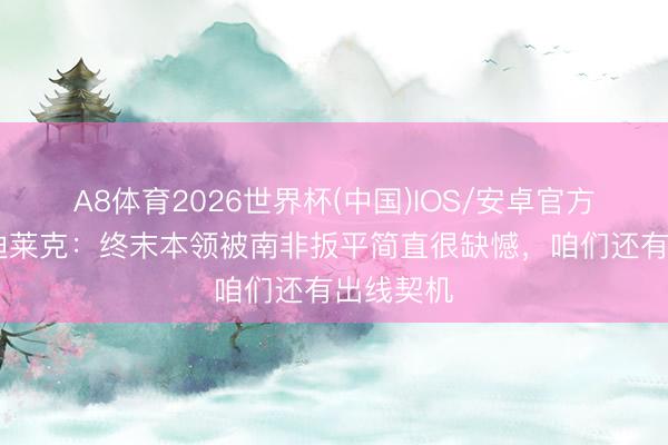 A8体育2026世界杯(中国)IOS/安卓官方下载 萨迪莱克:终末本领被南非扳平简直很缺憾,咱们还有出线契机