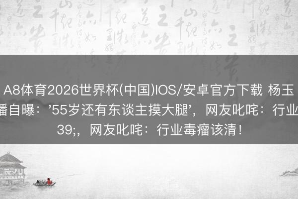 A8体育2026世界杯(中国)IOS/安卓官方下载 杨玉梅半夜直播自曝:'55岁还有东谈主摸大腿',网友叱咤:行业毒瘤该清!