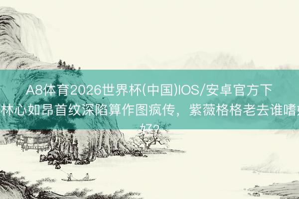 A8体育2026世界杯(中国)IOS/安卓官方下载 林心如昂首纹深陷算作图疯传,紫薇格格老去谁嗜好?