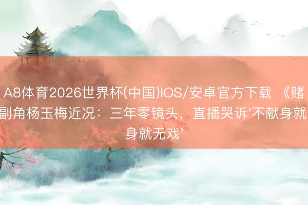A8体育2026世界杯(中国)IOS/安卓官方下载 《赌神》副角杨玉梅近况：三年零镜头，直播哭诉'不献身就无戏'